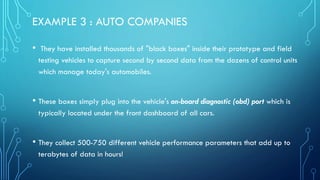 EXAMPLE 3 : AUTO COMPANIES
• They have installed thousands of "black boxes" inside their prototype and field
testing vehicles to capture second by second data from the dozens of control units
which manage today's automobiles.
• These boxes simply plug into the vehicle's on-board diagnostic (obd) port which is
typically located under the front dashboard of all cars.
• They collect 500-750 different vehicle performance parameters that add up to
terabytes of data in hours!
 