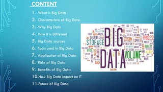 CONTENT
1. What is Big Data
2. Characteristic of Big Data
3. Why Big Data
4. How it is Different
5. Big Data sources
6. Tools used in Big Data
7. Application of Big Data
8. Risks of Big Data
9. Benefits of Big Data
10.How Big Data Impact on IT
11.Future of Big Data
 