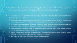 • The intent of the automakers for installing these boxes is to collect data which their
engineers can later analyze to fix bugs and improve on existing designs.
• For example, one car manufacturer found out from this data that their minivan batteries
would end up in a recall.
➢The problem was an underpowered alternator - it was not able to fully recharge the batteries
because the most common drive cycle for this particular minivan was less than 3 miles.
➢As a result, there appeared to be a lot of complaints about dead batteries and the company was
potentially facing the recall of millions of minivans which had this alternator.
➢The boxes collect information about driving cycles and this data was really useful in understanding
the real reason behind the dead batteries.
➢The test vehicles which had short drive cycles were the ones which reported dead batteries! simply
changing the alternator to higher capacity could fix the problem.
➢Now it was an easy fix to extend this solution to the entire fleet.
 