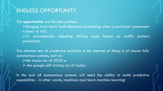 ENDLESS OPPORTUNITY
The opportunities are literally endless,
➢Ranging from early fault detection (predicting when a particular component
is likely to fail)
➢To automatically adjusting driving route based on traffic pattern
predictions.
The ultimate test of predictive analytics in the internet of things is of course fully
autonomous systems, such as :
➢the nissan car of 2020 or
➢ the google self driving car of today.
In the end all autonomous systems will need the ability to build predictive
capabilities - in other words, machines must learn machine learning!
 