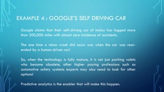 EXAMPLE 4 : GOOGLE’S SELF DRIVING CAR
Google claims that their self-driving car of today has logged more
than 300,000 miles with almost zero incidence of accidents.
The one time a minor crash did occur was when the car was rear-
ended by a human-driven car!
So, when the technology is fully mature, it is not just parking valets
who become obsolete, other higher paying professions such as
automotive safety systems experts may also need to look for other
options!
Predictive analytics is the enabler that will make this happen.
 