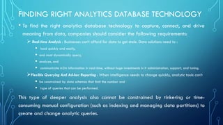 FINDING RIGHT ANALYTICS DATABASE TECHNOLOGY
• To find the right analytics database technology to capture, connect, and drive
meaning from data, companies should consider the following requirements:
➢ Real-time Analysis : Businesses can’t afford for data to get stale. Data solutions need to :
▪ load quickly and easily,
▪ and must dynamically query,
▪ analyze, and
▪ communicate m2m information in real-time, without huge investments in it administration, support, and tuning.
➢Flexible Querying And Ad-hoc Reporting : When intelligence needs to change quickly, analytic tools can’t
▪ be constrained by data schemas that limit the number and
▪ type of queries that can be performed.
This type of deeper analysis also cannot be constrained by tinkering or time-
consuming manual configuration (such as indexing and managing data partitions) to
create and change analytic queries.
 