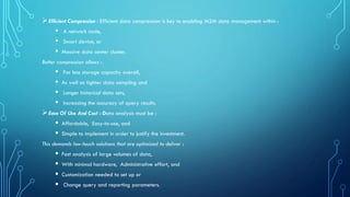 ➢Efficient Compression : Efficient data compression is key to enabling M2M data management within :
▪ A network node,
▪ Smart device, or
▪ Massive data center cluster.
Better compression allows :
▪ For less storage capacity overall,
▪ As well as tighter data sampling and
▪ Longer historical data sets,
▪ Increasing the accuracy of query results.
➢Ease Of Use And Cost : Data analysis must be :
▪ Affordable, Easy-to-use, and
▪ Simple to implement in order to justify the investment.
This demands low-touch solutions that are optimized to deliver :
▪ Fast analysis of large volumes of data,
▪ With minimal hardware, Administrative effort, and
▪ Customization needed to set up or
▪ Change query and reporting parameters.
 