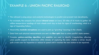 EXAMPLE 6 : UNION PACIFIC RAILROAD
• The railroad is using sensor and analytics technologies to predict and prevent train derailments,
• For example, the company has placed infrared sensors on every 20 miles of its tracks to gather 20
million temperature readings of train wheels each day to look for signs of overheating, which is a
sign of impending failure.
• Meanwhile, trackside microphones are used to pick up “growling” bearings in the wheels.
• Data from such physical measurements are sent via fiber optic lines to union pacific’s data centers.
• Complex pattern-matching algorithms and analytics are used to identify irregularities, allowing
union pacific experts to determine within minutes of capturing the data whether a driver should
pull a train over for inspection or reduce its speed until it reaches the next station to be repaired.
 