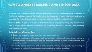 HOW TO ANALYZE MACHINE AND SENSOR DATA
• Capture and refine data from heating, ventilation, and air conditioning (hvac) systems in
20 large buildings around the world using the hortonworks data platform, and how to
analyze the refined sensor data to maintain optimal building temperatures.
• Sensor data - A sensor is a device that measures a physical quantity and transforms it
into a digital signal. sensors are always on, capturing data at a low cost, and powering
the “internet of things.”
• Potential uses of sensor data
➢Sensors can be used to collect data from many sources, such as:
➢To monitor machines or infrastructure such as ventilation equipment, bridges, energy meters, or
airplane engines. This data can be used for predictive analytics, to repair or replace these items
before they break.
➢To monitor natural phenomena such as meteorological patterns, underground pressure during oil
extraction, or patient vital statistics during recovery from a medical procedure.
 