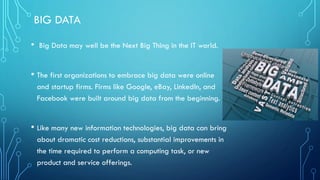 BIG DATA
• Big Data may well be the Next Big Thing in the IT world.
• The first organizations to embrace big data were online
and startup firms. Firms like Google, eBay, LinkedIn, and
Facebook were built around big data from the beginning.
• Like many new information technologies, big data can bring
about dramatic cost reductions, substantial improvements in
the time required to perform a computing task, or new
product and service offerings.
 