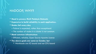 HADOOP, WHY?
• Need to process Multi Petabyte Datasets
• Expensive to build reliability in each application.
• Nodes fail every day
– Failure is expected, rather than exceptional.
– The number of nodes in a cluster is not constant.
• Need common infrastructure
– Efficient, reliable, Open Source Apache License
• The above goals are same as Condor, but
• Workloads are IO bound and not CPU bound
 