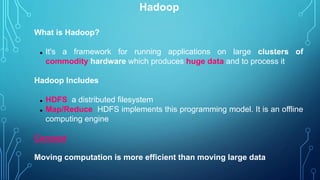 Hadoop
What is Hadoop?
 It's a framework for running applications on large clusters of
commodity hardware which produces huge data and to process it
Hadoop Includes
 HDFS a distributed filesystem
 Map/Reduce HDFS implements this programming model. It is an offline
computing engine
Concept
Moving computation is more efficient than moving large data
 
