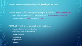 • Data intensive applications with Petabytes of data.
• Web pages - 20+ billion web pages x 20KB = 400+ terabytes
• One computer can read 30-35 MB/sec from disk ~four months to read the web
• same problem with 1000 machines, < 3 hours
• Difficulty with a large number of machines
• communication and coordination
• recovering from machine failure
• status reporting
• debugging
• optimization
• locality
 