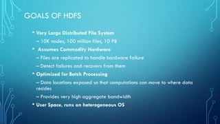 GOALS OF HDFS
• Very Large Distributed File System
– 10K nodes, 100 million files, 10 PB
• Assumes Commodity Hardware
– Files are replicated to handle hardware failure
– Detect failures and recovers from them
• Optimized for Batch Processing
– Data locations exposed so that computations can move to where data
resides
– Provides very high aggregate bandwidth
• User Space, runs on heterogeneous OS
 