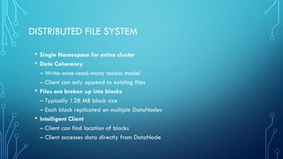 DISTRIBUTED FILE SYSTEM
• Single Namespace for entire cluster
• Data Coherency
– Write-once-read-many access model
– Client can only append to existing files
• Files are broken up into blocks
– Typically 128 MB block size
– Each block replicated on multiple DataNodes
• Intelligent Client
– Client can find location of blocks
– Client accesses data directly from DataNode
 