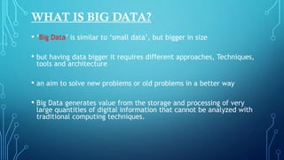• ‘Big Data’ is similar to ‘small data’, but bigger in size
• but having data bigger it requires different approaches, Techniques,
tools and architecture
• an aim to solve new problems or old problems in a better way
• Big Data generates value from the storage and processing of very
large quantities of digital information that cannot be analyzed with
traditional computing techniques.
WHAT IS BIG DATA?
 