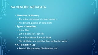 NAMENODE METADATA
• Meta-data in Memory
– The entire metadata is in main memory
– No demand paging of meta-data
• Types of Metadata
– List of files
– List of Blocks for each file
– List of DataNodes for each block
– File attributes, e.g creation time, replication factor
• A Transaction Log
– Records file creations, file deletions. etc
 