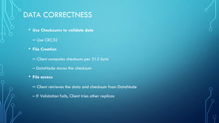 DATA CORRECTNESS
• Use Checksums to validate data
– Use CRC32
• File Creation
– Client computes checksum per 512 byte
– DataNode stores the checksum
• File access
– Client retrieves the data and checksum from DataNode
– If Validation fails, Client tries other replicas
 