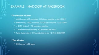 EXAMPLE - HADOOP AT FACEBOOK
• Production cluster
• 4800 cores, 600 machines, 16GB per machine – April 2009
• 8000 cores, 1000 machines, 32 GB per machine – July 2009
• 4 SATA disks of 1 TB each per machine
• 2 level network hierarchy, 40 machines per rack
• Total cluster size is 2 PB, projected to be 12 PB in Q3 2009
• Test cluster
• 800 cores, 16GB each
 