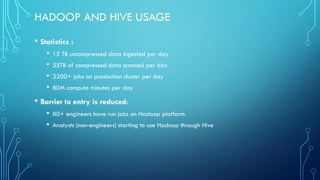 HADOOP AND HIVE USAGE
• Statistics :
• 15 TB uncompressed data ingested per day
• 55TB of compressed data scanned per day
• 3200+ jobs on production cluster per day
• 80M compute minutes per day
• Barrier to entry is reduced:
• 80+ engineers have run jobs on Hadoop platform
• Analysts (non-engineers) starting to use Hadoop through Hive
 