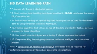BID DATA LEARNING PATH
• 7. Answer why I need a distributed system.
• 8. Study various data handling techniques provided by NoSQL databases like Mongo
DB, Cassandra, etc.
• 9. Find out how Hadoop or related Big Data techniques can be used for distributed
data by using horizontal scalability techniques.
• 10. Finalize algorithms that will run on top of this data and identify tools or develop
program for these algorithms.
• 11. Use visualization techniques learnt in step 2 above to present the output.
• 12. Keep on making the tool/program more and more intelligent as a continuous
process.
Note: A combination of Relational and NoSQL databases may be required for
performing required analytics and/or generating visualizations.
 