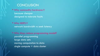 CONCLUSION
• Why commodity hardware ?
because cheaper
designed to tolerate faults
• Why HDFS ?
network bandwidth vs seek latency
• Why Map reduce programming model?
parallel programming
large data sets
moving computation to data
single compute + data cluster
 