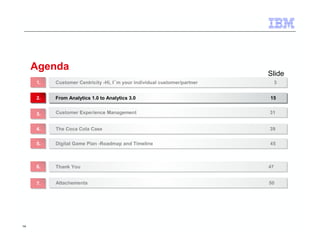 14 
Agenda 
Slide 
Customer Centricity -Hi, I´m your individual customer/partner 11.. Customer Centricity -Hi, I´m your individual customer/partner 33 
22.. FFrroomm AAnnaallyyttiiccss 11..00 ttoo AAnnaallyyttiiccss 33..00 1155 
33.. CCuussttoommeerr EExxppeerriieennccee MMaannaaggeemmeenntt 3311 
44.. TThhee CCooccaa CCoollaa CCaassee 3399 
55.. DDiiggiittaall GGaammee PPllaann --RRooaaddmmaapp aanndd TTiimmeelliinnee 4455 
66.. TThhaannkk YYoouu 4477 
77.. AAttttaacchheemmeennttss 5500 
 