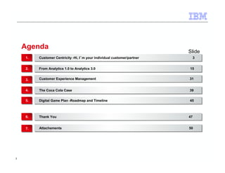 2 
Agenda 
Slide 
Customer Centricity -Hi, I´m your individual customer/partner 11.. Customer Centricity -Hi, I´m your individual customer/partner 33 
22.. FFrroomm AAnnaallyyttiiccss 11..00 ttoo AAnnaallyyttiiccss 33..00 1155 
33.. CCuussttoommeerr EExxppeerriieennccee MMaannaaggeemmeenntt 3311 
44.. TThhee CCooccaa CCoollaa CCaassee 3399 
55.. DDiiggiittaall GGaammee PPllaann --RRooaaddmmaapp aanndd TTiimmeelliinnee 4455 
66.. TThhaannkk YYoouu 4477 
77.. AAttttaacchheemmeennttss 5500 
 