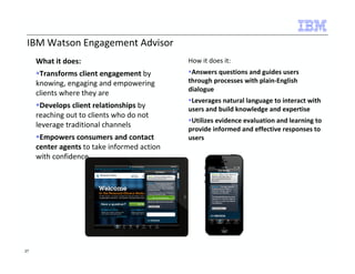 IBM Watson Engagement Advisor 
What it does: 
Transforms client engagement by 
knowing, engaging and empowering 
clients where they are 
Develops client relationships by 
reaching out to clients who do not 
leverage traditional channels 
Empowers consumers and contact 
center agents to take informed action 
with confidence 
How it does it: 
Answers questions and guides users 
through processes with plain-English 
dialogue 
Leverages natural language to interact with 
users and build knowledge and expertise 
Utilizes evidence evaluation and learning to 
provide informed and effective responses to 
users 
27 
 