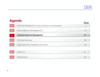 30 
Agenda 
Slide 
Customer Centricity -Hi, I´m your individual customer/partner 11.. Customer Centricity -Hi, I´m your individual customer/partner 33 
22.. FFrroomm AAnnaallyyttiiccss 11..00 ttoo AAnnaallyyttiiccss 33..00 1155 
33.. CCuussttoommeerr EExxppeerriieennccee MMaannaaggeemmeenntt 3311 
44.. TThhee CCooccaa CCoollaa CCaassee 3399 
55.. DDiiggiittaall GGaammee PPllaann --RRooaaddmmaapp aanndd TTiimmeelliinnee 4455 
66.. TThhaannkk YYoouu 4477 
77.. AAttttaacchheemmeennttss 5500 
 