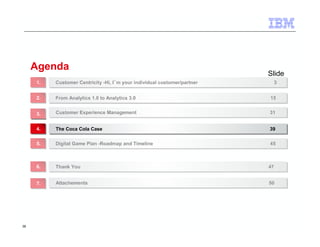 38 
Agenda 
Slide 
Customer Centricity -Hi, I´m your individual customer/partner 11.. Customer Centricity -Hi, I´m your individual customer/partner 33 
22.. FFrroomm AAnnaallyyttiiccss 11..00 ttoo AAnnaallyyttiiccss 33..00 1155 
33.. CCuussttoommeerr EExxppeerriieennccee MMaannaaggeemmeenntt 3311 
44.. TThhee CCooccaa CCoollaa CCaassee 3399 
55.. DDiiggiittaall GGaammee PPllaann --RRooaaddmmaapp aanndd TTiimmeelliinnee 4455 
66.. TThhaannkk YYoouu 4477 
77.. AAttttaacchheemmeennttss 5500 
 