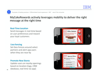 11 Examples of leading practices  Differentiated brand experience  360° view of the consumer 
MyCokeRewards actively leverages mobility to deliver the right 
message at the right time 
Real-Time Location 
Send messages in real-time based 
on user preferences and reward 
your loyal customers 
Geo-Fencing 
Set Geo-Fences around select 
partners and alert app users 
when they are near by 
Promote New Stores 
Update users on nearby openings 
based on location (tags, CRM 
database, real-time via app) 
42 
 