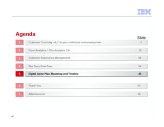 44 
Agenda 
Slide 
Customer Centricity -Hi, I´m your individual customer/partner 11.. Customer Centricity -Hi, I´m your individual customer/partner 33 
22.. FFrroomm AAnnaallyyttiiccss 11..00 ttoo AAnnaallyyttiiccss 33..00 1155 
33.. CCuussttoommeerr EExxppeerriieennccee MMaannaaggeemmeenntt 2266 
44.. TThhee CCooccaa CCoollaa CCaassee 3344 
55.. DDiiggiittaall GGaammee PPllaann --RRooaaddmmaapp aanndd TTiimmeelliinnee 4455 
66.. TThhaannkk YYoouu 4477 
77.. AAttttaacchheemmeennttss 5500 
 