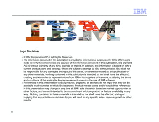 48 
Legal Disclaimer 
o© IBM Corporation 2014. All Rights Reserved. 
o The information contained in this publication is provided for informational purposes only. While efforts were 
made to verify the completeness and accuracy of the information contained in this publication, it is provided 
AS IS without warranty of any kind, express or implied. In addition, this information is based on IBM’s 
current product plans and strategy, which are subject to change by IBM without notice. IBM shall not 
be responsible for any damages arising out of the use of, or otherwise related to, this publication or 
any other materials. Nothing contained in this publication is intended to, nor shall have the effect of, 
creating any warranties or representations from IBM or its suppliers or licensors, or altering the terms 
and conditions of the applicable license agreement governing the use of IBM software. 
oReferences in this presentation to IBM products, programs, or services do not imply that they will be 
available in all countries in which IBM operates. Product release dates and/or capabilities referenced 
in this presentation may change at any time at IBM’s sole discretion based on market opportunities or 
other factors, and are not intended to be a commitment to future product or feature availability in any 
way. Nothing contained in these materials is intended to, nor shall have the effect of, stating or 
implying that any activities undertaken by you will result in any specific sales, revenue growth or other 
results. 
 