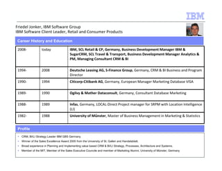 Friedel Jonker, IBM Software Group 
IBM Software Client Leader, Retail and Consumer Products 
Career History and Education 
2008- today IBM, SCL Retail  CP, Germany, Business Development Manager IBM  
1994- 2008 Deutsche Leasing AG, S-Finance Group, Germany, CRM  BI Business and Program 
1990- 1994 Citicorp-Citibank AG, Germany, European Manager Marketing Database VISA 
1989- 1990 Ogilvy  Mather Dataconsult, Germany, Consultant Database Marketing 
1988- 1989 Infas, Germany, LOCAL-Direct Project manager for SRPM with Location Intelligence 
1982- 1988 University of Münster, Master of Business Management in Marketing  Statistics 
Profile 
SugarCRM, SCL Travel  Transport, Business Development Manager Analytics  
PM, Managing Consultant CRM  BI 
Director 
(LI) 
 CRM, BI/LI Strategy Leader IBM GBS Germany. 
 Winner of the Sales Excellence Award 2005 from the University of St. Gallen and Handelsblatt. 
 Broad experience in Planning and Implementing value based CRM  BI/LI Strategy, Processes, Architecture and Systems. 
 Member of the MIT, Member of the Sales Executive Councile and member of Marketing Alumni, University of Münster, Germany 
 