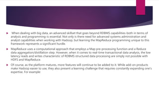  When dealing with big data, an advanced skillset that goes beyond RDBMS capabilities-both in terms of
analysis and programming-is essential. Not only is there need for advanced systems administration and
analyst capabilities when working with Hadoop, but learning the MapReduce programming unique to this
framework represents a significant hurdle.
 MapReduce uses a computational approach that employs a Map pre-processing function and a Reduce
data aggregation/distillation step. However, when it comes to real-time transactional data analysis, the low
latency reads and writes characteristic of RDBMS structured data processing are simply not possible with
HDFS and MapReduce.
 Of course, as the platform matures, more features will continue to be added to it. While add-on products
make Hadoop easier to use, they also present a learning challenge that requires constantly expanding one's
expertise. For example:
 