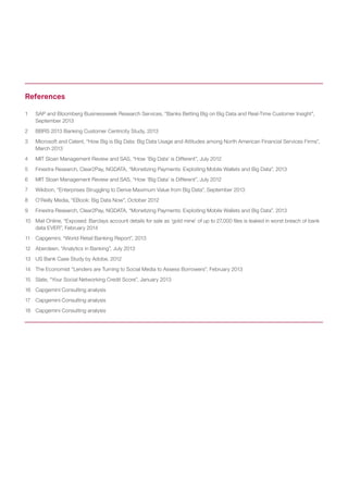 1	 SAP and Bloomberg Businessweek Research Services, “Banks Betting Big on Big Data and Real-Time Customer Insight”,
September 2013
2	 BBRS 2013 Banking Customer Centricity Study, 2013
3	 Microsoft and Celent, “How Big is Big Data: Big Data Usage and Attitudes among North American Financial Services Firms”,
March 2013
4	 MIT Sloan Management Review and SAS, “How ‘Big Data’ is Different”, July 2012
5	 Finextra Research, Clear2Pay, NGDATA, “Monetizing Payments: Exploiting Mobile Wallets and Big Data”, 2013
6	 MIT Sloan Management Review and SAS, “How ‘Big Data’ is Different”, July 2012
7	 Wikibon, “Enterprises Struggling to Derive Maximum Value from Big Data”, September 2013
8	 O’Reilly Media, “EBook: Big Data Now”, October 2012
9	 Finextra Research, Clear2Pay, NGDATA, “Monetizing Payments: Exploiting Mobile Wallets and Big Data”, 2013
10	 Mail Online, “Exposed: Barclays account details for sale as ‘gold mine’ of up to 27,000 files is leaked in worst breach of bank
data EVER”, February 2014
11	 Capgemini, “World Retail Banking Report”, 2013
12	 Aberdeen, “Analytics in Banking”, July 2013
13	 US Bank Case Study by Adobe, 2012
14	 The Economist “Lenders are Turning to Social Media to Assess Borrowers”, February 2013
15	 Slate, “Your Social Networking Credit Score”, January 2013
16	 Capgemini Consulting analysis
17	 Capgemini Consulting analysis
18	 Capgemini Consulting analysis
References
 