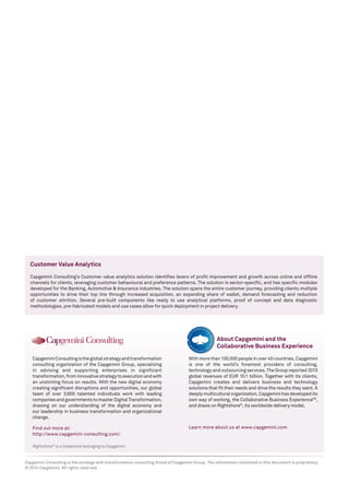 Rightshore®
is a trademark belonging to Capgemini
CapgeminiConsultingistheglobalstrategyandtransformation
consulting organization of the Capgemini Group, specializing
in advising and supporting enterprises in significant
transformation,frominnovativestrategytoexecutionandwith
an unstinting focus on results. With the new digital economy
creating significant disruptions and opportunities, our global
team of over 3,600 talented individuals work with leading
companiesandgovernmentstomasterDigitalTransformation,
drawing on our understanding of the digital economy and
our leadership in business transformation and organizational
change.
Find out more at:
http://www.capgemini-consulting.com/
With more than 130,000 people in over 40 countries, Capgemini
is one of the world’s foremost providers of consulting,
technology and outsourcing services. The Group reported 2013
global revenues of EUR 10.1 billion. Together with its clients,
Capgemini creates and delivers business and technology
solutions that fit their needs and drive the results they want. A
deeplymulticulturalorganization,Capgeminihasdevelopedits
own way of working, the Collaborative Business ExperienceTM
,
and draws on Rightshore®
, its worldwide delivery model.
Learn more about us at www.capgemini.com
About Capgemini and the
Collaborative Business Experience
Capgemini Consulting is the strategy and transformation consulting brand of Capgemini Group. The information contained in this document is proprietary.
© 2014 Capgemini. All rights reserved.
Customer Value Analytics
Capgemini Consulting’s Customer value analytics solution identifies levers of profit improvement and growth across online and offline
channels for clients, leveraging customer behavioural and preference patterns. The solution is sector-specific, and has specific modules
developed for the Banking, Automotive & Insurance industries. The solution spans the entire customer journey, providing clients multiple
opportunities to drive their top line through increased acquisition, an expanding share of wallet, demand forecasting and reduction
of customer attrition. Several pre-built components like ready to use analytical platforms, proof of concept and data diagnostic
methodologies, pre-fabricated models and use cases allow for quick deployment in project delivery.
 