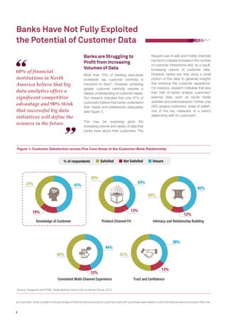 2
Banks are Struggling to
Profit from Increasing
Volumes of Data
More than 70% of banking executives
worldwide say customer centricity is
important to them1
. However, achieving
greater customer centricity requires a
deeper understanding of customer needs.
Our research indicates that only 37% of
customers believe that banks understand
their needs and preferences adequately
(see Figure 1).
This may be surprising given the
increasing volume and variety of data that
banks have about their customers. The
Banks Have Not Fully Exploited
the Potential of Customer Data
frequent use of web and mobile channels
has led to a steady increase in the number
of customer interactions and, as a result,
increasing volume of customer data.
However, banks are only using a small
portion of this data to generate insights
that enhance the customer experience.
For instance, research indicates that less
than half of banks analyze customers’
external data, such as social media
activities and online behavior. Further, only
29% analyze customers’ share of walleta
,
one of the key measures of a bank’s
relationship with its customers2
.
Figure 1: Customer Satisfaction across Five Core Areas of the Customer–Bank Relationship
Source: Capgemini and EFMA, Retail Banking Voice of the Customer Survey, 2013.
a) Customers’ share of wallet is the percentage of financial services products customers have with a particular bank relative to all of the financial services products they hold.
60% of financial
institutions in North
America believe that big
data analytics offers a
significant competitive
advantage and 90% think
that successful big data
initiatives will define the
winners in the future.
Knowledge of Customer Product-Channel Fit Intimacy and Relationship Building
Consistent Multi-Channel Experience Trust and Confidence
% of respondents UnsureNot SatisfiedSatisfied
43%
13%
43%
47%37%
16%
36%
51%
13%
44%
12%
44%
45%
12%
43%
 