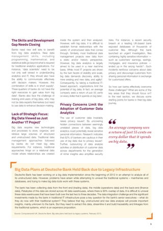 5
Big Data Plans at Deutsche Bank Held Back due to Legacy Infrastructure
Deutsche Bank has been working on a big data implementation since the beginning of 2012 in an attempt to analyze all of
its unstructured data. However, problems have arisen while attempting to unravel the traditional systems – mainframes and
databases, and trying to make big data tools work with these systems.
The bank has been collecting data from the front end (trading data), the middle (operations data) and the back-end (finance
data). Petabytes of this data are stored across 46 data warehouses, where there is 90% overlap of data. It is difficult to unravel
these data warehouses that have been built over the last two to three decades. The data integration challenge and the significant
investments made by the bank in traditional IT infrastructure pose a key question for the bank’s senior executives – what do
they do now with their traditional system? They believe that big, unstructured and raw data analysis will provide important
insights, mainly unknown to the bank. But they need to extract this data, streamline it and build traceability and linkages from
the traditional systems, which is an expensive proposition.
Source: Computerworld UK, Deutsche Bank: Big data plans held back by legacy systems, February 2013.
The Skills and Development
Gap Needs Closing
Banks need new skill sets to benefit
from big data analytics. New data
management skills, including
programming, mathematical, and
statistical skills go beyond what is required
for traditional analytics applications. For
instance, ‘data scientists’ need to be
not only well versed in understanding
analytics and IT, they should also have
the ability to communicate effectively
with decision makers. However, this
combination of skills is in short supply4
.
Three-quarters of banks do not have the
right resources to gain value from big
data5
. Banks also face the challenge of
training end-users of big data, who may
not be data experts themselves but need
to use data to enhance decision-making.
Lack of Strategic Focus:
Big Data Viewed as Just
Another ‘IT Project’
Big data requires new technologies
and processes to store, organize, and
retrieve large volumes of structured
and unstructured data. Traditional data
management approaches followed
by banks do not meet big data
requirements. For instance, traditional
approaches hinge on a relational data
model where relationships are created
inside the system and then analyzed.
However, with big data, it is difficult to
establish formal relationships with the
variety of unstructured data that comes
through. Similarly, most traditional data
management projects view data from
a static and/or historic perspective.
However, big data analytics is largely
aimed to be used in a near real-time
basis. While most IT projects are driven
by the twin facets of stability and scale,
big data demands discovery, ability to
mine existing and new data, and agility6
.
Consequently, by taking a traditional IT-
based approach, organizations limit the
potential of big data. In fact, an average
company sees a return of just 55 cents
on every dollar that it spends on big data7
.
Privacy Concerns Limit the
Adoption of Customer Data
Analytics
The use of customer data invariably
raises privacy issues8
. By uncovering
hidden connections between seemingly
unrelated pieces of data, big data
analytics could potentially reveal sensitive
personal information. Research indicates
that 62% of bankers are cautious in their
use of big data due to privacy issues9
.
Further, outsourcing of data analysis
activities or distribution of customer data
across departments for the generation
of richer insights also amplifies security
risks. For instance, a recent security
breach at a leading UK-based bank
exposed databases of thousands of
customer files. Although this bank
launched an urgent investigation, files
containing highly sensitive information —
such as customers’ earnings, savings,
mortgages, and insurance policies —
ended up in the wrong hands10
. Such
incidents reinforce concerns about data
privacy and discourage customers from
sharing personal information in exchange
for customized offers.
So how can banks effectively overcome
these challenges? What are some of the
key areas that they should focus on?
In the next section, we discuss some
starting points for banks in their big data
journey.
An average company sees
a return of just 55 cents on
every dollar that it spends
on big data.
 