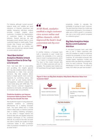 7
Figure 5: How can Big Data Analytics Help Banks Maximize Value from
Customer Data?
Source: Capgemini Consulting analysis.
At US Bank, analytics
enabled a single customer
view across online and
offline channels, which
improved the bank’s lead
conversion rate by over
100%.
Grow Share of Wallet
Big Data Analytics
Improve Credit Risk Estimation
Maximize Lead Generation Potential
Acquire Customers
Retain Customers
Limit Customer Attrition
Improve Customer Satisfaction
Drive Efficiency of Marketing
Programs
Increase Sales Through Predictive
Analysis
For instance, although ‘current account’
balance levels and volatility are good
indicators of financial robustness and
stability, transaction drill-down analysis
provides in-depth insights about
customers. It enables the segmentation
of customers based on spending
behavior. Several start-ups are also
leveraging social network data to score
customers based on credit quality. These
include Zest Finance and Kreditech14
.
Other startups such as LendUp and
Lendo even provide loan services based
on social network data15
.
‘Next Best Action’
Analytics Models Unlock
Opportunities to Drive Top
Line Growth
From ‘next best offer’ to cross-selling
and up-selling, the insights gleaned
from big data analytics allows marketing
professionals to make more accurate
decisions. Big data analytics allows
banks to target specific micro customer
segments by combining various data
points such as past buying behavior,
demographics, sentiment analysis from
social media along with CRM data. This
helps improve customer engagement,
experience and loyalty, ultimately leading
to increased sales and profitability.
Predictive Analytics can Improve
Conversion Rates by Seven Times
and Top-line Growth Ten-fold
We studied the impact of using advanced,
predictive analytics on marketing
effectiveness for a leading European
bank. The bank shifted from a model
where it relied solely on internal customer
data in building marketing campaigns,
to one where it merged internal and
external data sets and applied advanced
analytics techniques to this combined
data set. As a result of this shift, the bank
was able to identify and qualify its target
customers better. In fact, conversion
rates of prospects increased by as much
as seven times16
.
In another instance, a European bank
built a ‘propensity to save’ model that
predicts the probability of its customer
base to invest in savings products, which
in turn leads to increased cross-selling.
The input to this model included data
sets of 1.5 million customers with over 40
variables. The analytics team tested over
50 hypotheses through logistic regression
propensity models to calculate the
probability of savings for each customer.
The pilot branches where this model was
implemented witnessed a 10x increase in
sales and a 200% growth in conversion
rate over a two-month period compared
to a reference group17
.
Big Data Analytics Helps
Banks Limit Customer
Attrition
A mid-sized European bank used data
sets of over 2 million customers with
over 200 variables to create a model that
predicts the probability of churn for each
customer. An automated scorecard with
multiple logistic regression models and
decision trees calculated the probability of
churn for each customer. Through early
identification of churn risks, an outflow of
nearly 30 million per year was avoided18
.
 