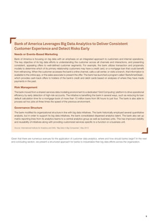 9
Bank of America Leverages Big Data Analytics to Deliver Consistent
Customer Experience and Detect Risks Early
Needs or Events-Based Marketing
Bank of America is focusing on big data with an emphasis on an integrated approach to customers and internal operations.
The key objective of its big data efforts is understanding the customer across all channels and interactions, and presenting
consistent, appealing offers to well-defined customer segments. For example, the bank utilizes transaction and propensity
models to determine which of its primary relationship customers may have a credit card, or a mortgage loan that could benefit
from refinancing. When the customer accesses the bank’s online channel, calls a call center, or visits a branch, that information is
available to the online app, or the sales associate to present the offer. The bank has launched a program called ‘BankAmeriDeals’,
which provides cash-back offers to holders of the bank’s credit and debit cards based on analyses of where they have made
payments in the past.
Risk Management
The bank moved from a shared-services data modeling environment to a dedicated ‘Grid Computing’ platform to drive operational
efficiency by early detection of high-risk accounts. The initiative is benefiting the bank in several ways, such as reducing its loan
default calculation time for a mortgage book of more than 10 million loans from 96 hours to just four. The bank is also able to
process ad hoc jobs at three times the speed of the previous environment.
Governance Structure
The bank modified its organizational structure in line with big data initiatives. The bank historically employed several quantitative
analysts, but in order to support its big data initiatives, the bank consolidated dispersed analytics talent. The bank also set up
matrix reporting lines from its analytics teams to a central analytics group as well as business units. This has improved visibility
and reusability of initiatives along with providing customized services specific to a function or a business unit.
Source: International Institute for Analytics and SAS, “Big Data in Big Companies”, May 2013.
Given that there are numerous avenues for the application of customer data analytics, where and how should banks begin? In the next
and concluding section, we present a structured approach for banks to industrialize their big data efforts across the organization.
 
