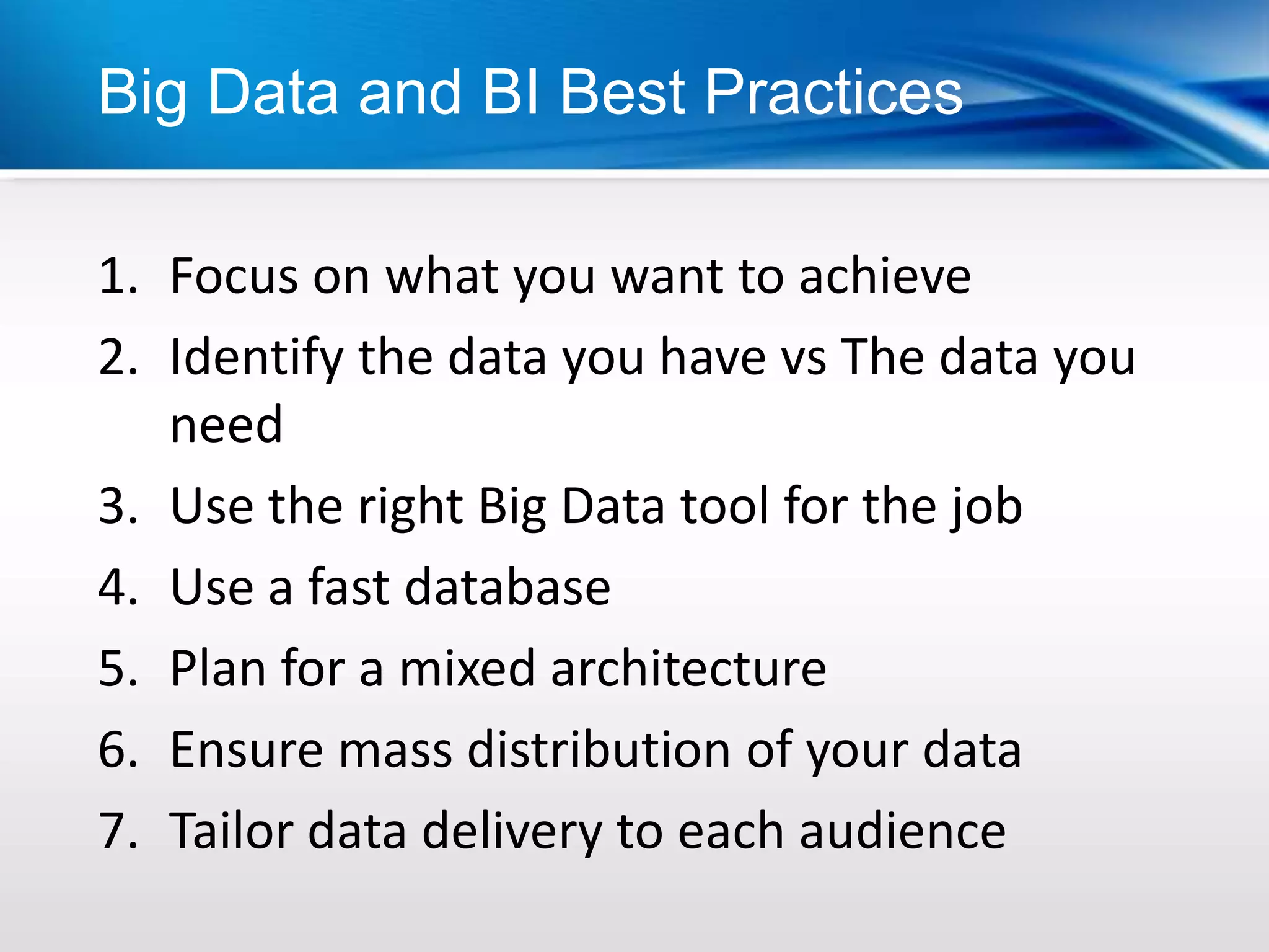 Big Data and BI Best Practices

1. Focus on what you want to achieve
2. Identify the data you have vs The data you
   need
3. Use the right Big Data tool for the job
4. Use a fast database
5. Plan for a mixed architecture
6. Ensure mass distribution of your data
7. Tailor data delivery to each audience
 