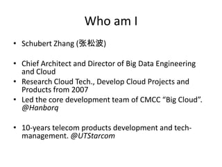 Who am I
• Schubert Zhang (张松波)

• Chief Architect and Director of Big Data Engineering
  and Cloud
• Research Cloud Tech., Develop Cloud Projects and
  Products from 2007
• Led the core development team of CMCC “Big Cloud”.
  @Hanborq

• 10-years telecom products development and tech-
  management. @UTStarcom
 