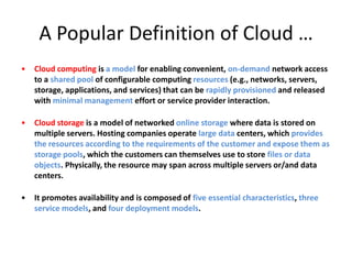 A Popular Definition of Cloud …
•   Cloud computing is a model for enabling convenient, on-demand network access
    to a shared pool of configurable computing resources (e.g., networks, servers,
    storage, applications, and services) that can be rapidly provisioned and released
    with minimal management effort or service provider interaction.

•   Cloud storage is a model of networked online storage where data is stored on
    multiple servers. Hosting companies operate large data centers, which provides
    the resources according to the requirements of the customer and expose them as
    storage pools, which the customers can themselves use to store files or data
    objects. Physically, the resource may span across multiple servers or/and data
    centers.

•   It promotes availability and is composed of five essential characteristics, three
    service models, and four deployment models.
 