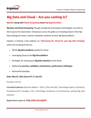               <br /> Big Data and Cloud – Are you cashing in?<br />Big Data along with Cloud Computing means Big Opportunities!<br />Big Data and Cloud Computing, though considered as disruptive technologies, are well on their way to the mainstream. Enterprises across the globe are including Cloud in their Big Data strategy for faster, smarter and better solutions to their Big Data problems.<br />Impetus is hosting a free webinar on ‘Harnessing the Cloud for your Big Data Strategy’ where we are going to discuss- <br />Which Big Data problems qualify for Cloud<br />Leveraging Cloud as the Big Data platform<br />Strategies for moving your Big Data solutions to the Cloud<br />Addressing security, scalability, maintenance, performance challenges<br />Real-world examples<br />Date: May 27, 2011 (10 am PT / 1 pm ET)<br />Duration: 45 min<br />Intended Audience: Decision Makers - CEOs, CTOs and CIOs, Technology Experts, Architects, Development/IT managers, ISVs, Technology Companies and Enterprises seeking Big Data solutions<br />Registrations open at: http://bit.ly/msjOr8<br />