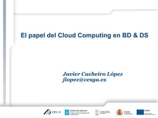 El papel del Cloud Computing en BD & DS
Javier Cacheiro López
jlopez@cesga.es
 