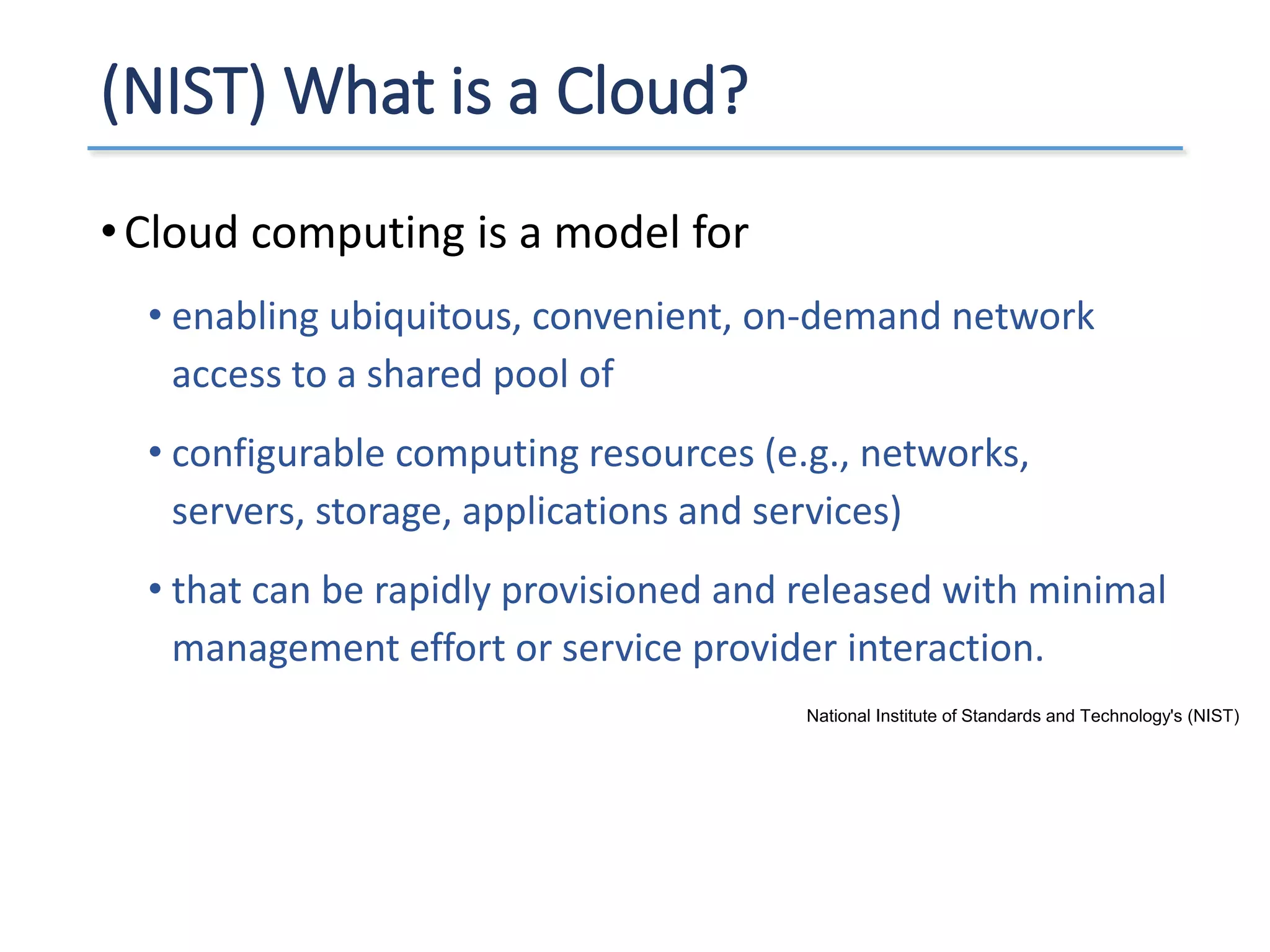 (NIST) What is a Cloud?
•Cloud computing is a model for
• enabling ubiquitous, convenient, on-demand network
access to a shared pool of
• configurable computing resources (e.g., networks,
servers, storage, applications and services)
• that can be rapidly provisioned and released with minimal
management effort or service provider interaction.
National Institute of Standards and Technology's (NIST)
 