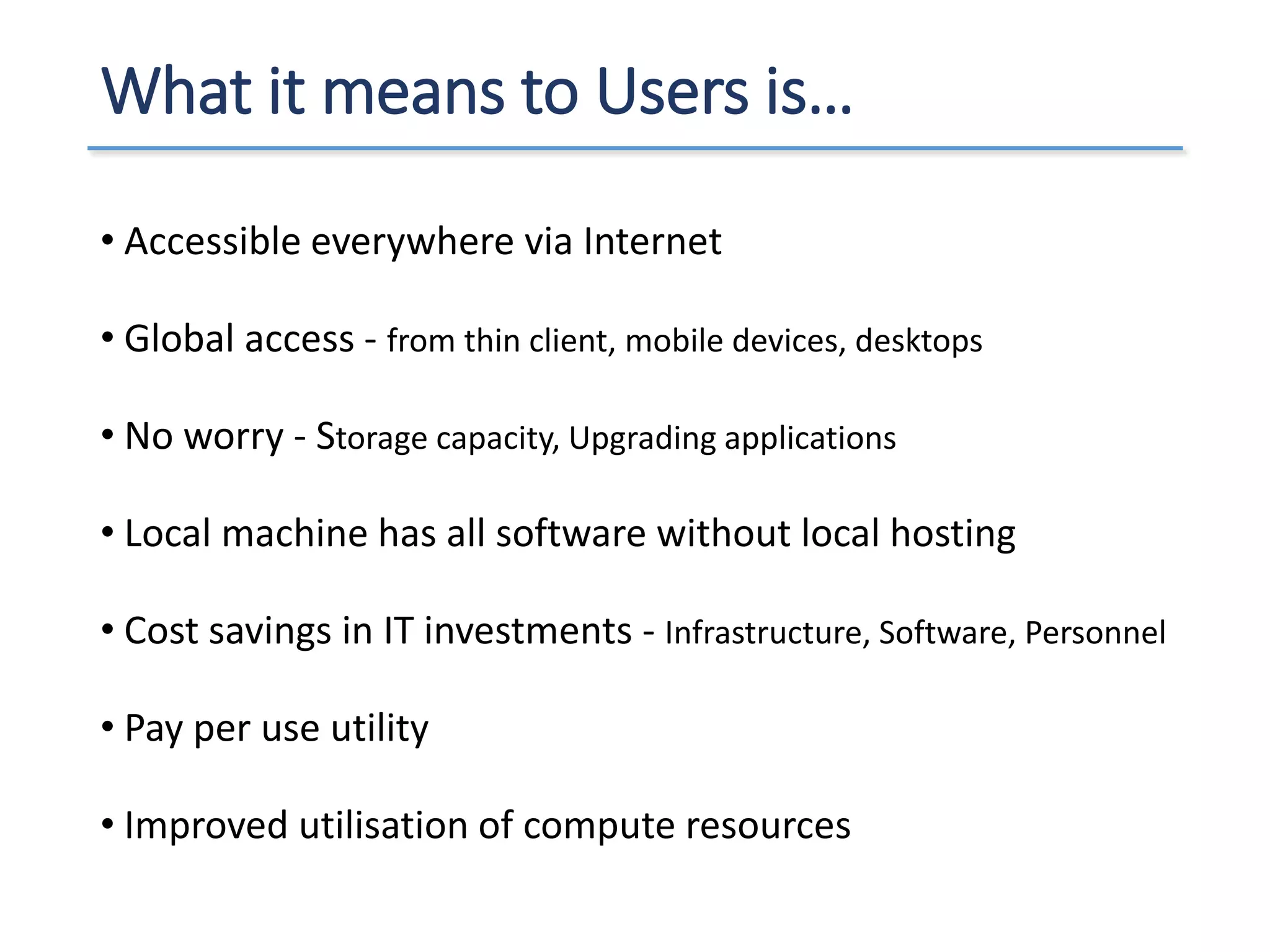What it means to Users is…
• Accessible everywhere via Internet
• Global access - from thin client, mobile devices, desktops
• No worry - Storage capacity, Upgrading applications
• Local machine has all software without local hosting
• Cost savings in IT investments - Infrastructure, Software, Personnel
• Pay per use utility
• Improved utilisation of compute resources
 