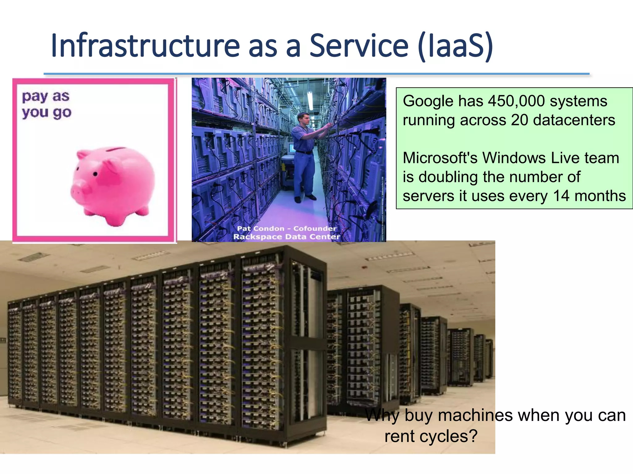 Infrastructure as a Service (IaaS)
Google has 450,000 systems
running across 20 datacenters
Microsoft's Windows Live team
is doubling the number of
servers it uses every 14 months
Why buy machines when you can
rent cycles?
 