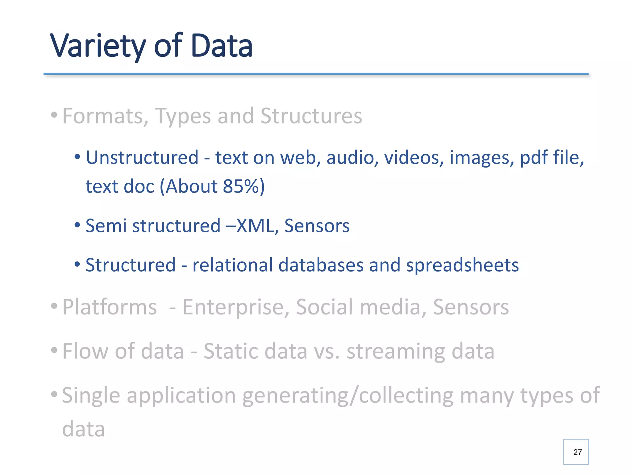 Variety of Data
•Formats, Types and Structures
• Unstructured - text on web, audio, videos, images, pdf file,
text doc (About 85%)
• Semi structured –XML, Sensors
• Structured - relational databases and spreadsheets
•Platforms - Enterprise, Social media, Sensors
•Flow of data - Static data vs. streaming data
•Single application generating/collecting many types of
data
27
 