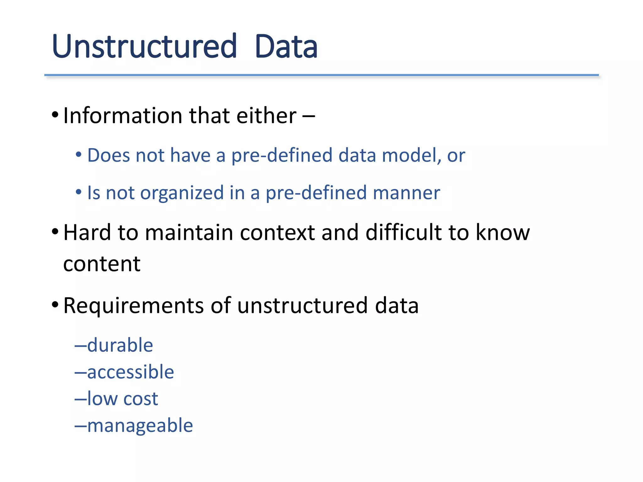 Unstructured Data
•Information that either –
• Does not have a pre-defined data model, or
• Is not organized in a pre-defined manner
•Hard to maintain context and difficult to know
content
•Requirements of unstructured data
–durable
–accessible
–low cost
–manageable
 