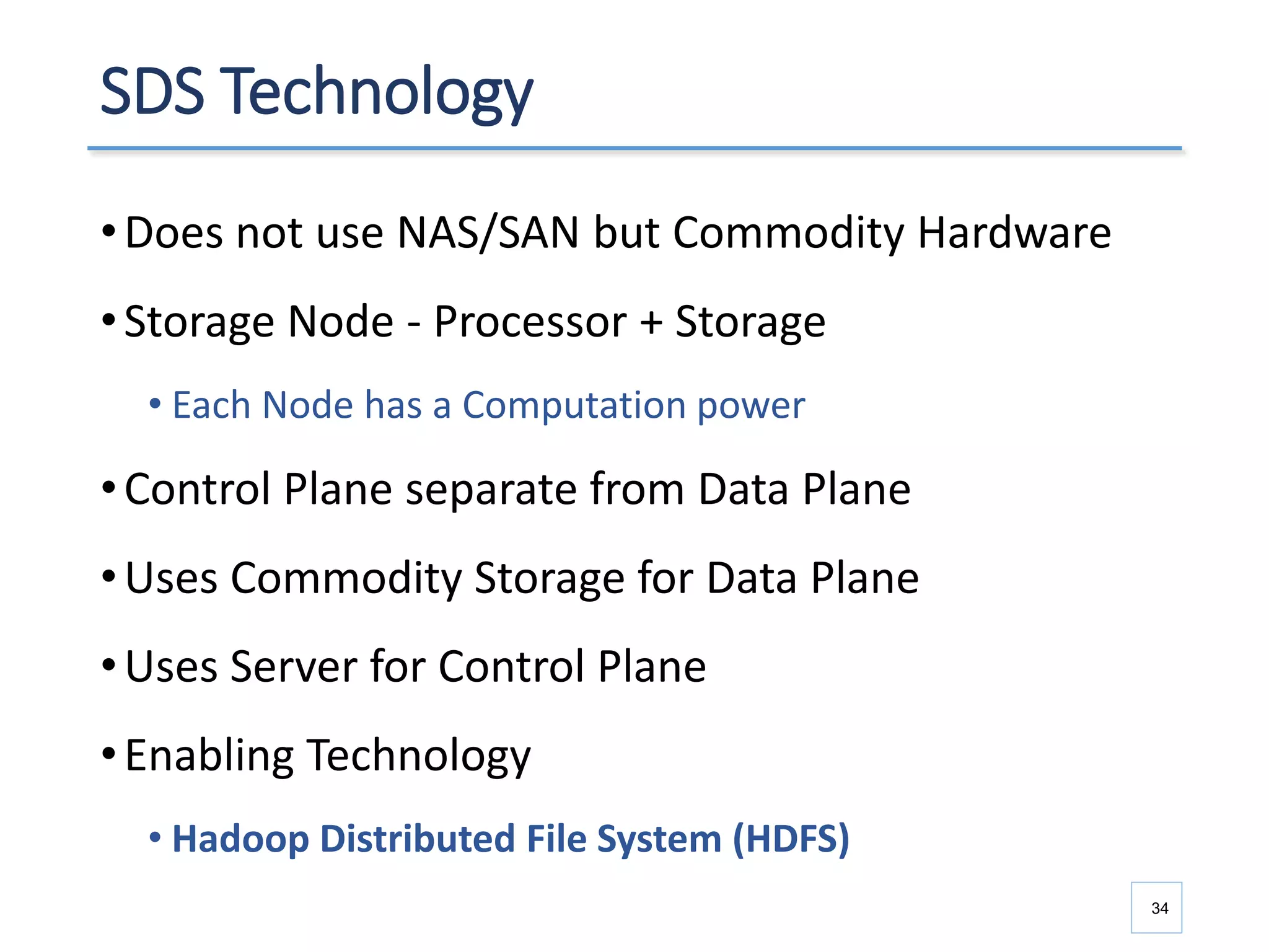 SDS Technology
•Does not use NAS/SAN but Commodity Hardware
•Storage Node - Processor + Storage
• Each Node has a Computation power
•Control Plane separate from Data Plane
•Uses Commodity Storage for Data Plane
•Uses Server for Control Plane
•Enabling Technology
• Hadoop Distributed File System (HDFS)
34
 