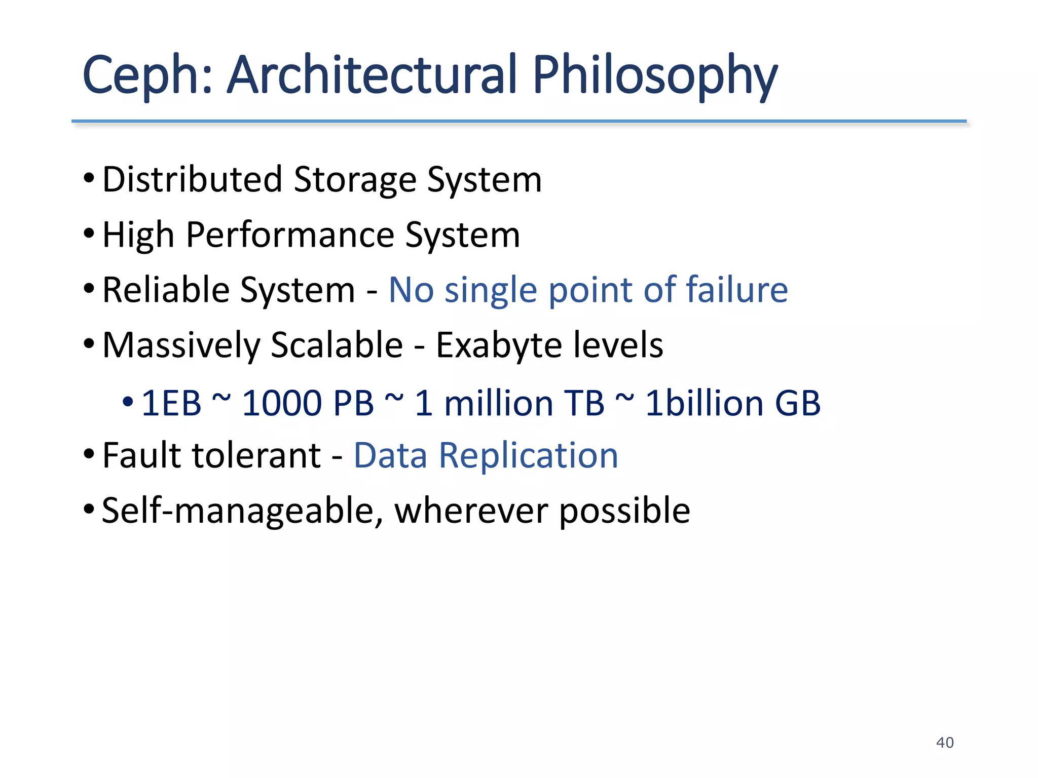 Ceph: Architectural Philosophy
•Distributed Storage System
•High Performance System
•Reliable System - No single point of failure
•Massively Scalable - Exabyte levels
•1EB ~ 1000 PB ~ 1 million TB ~ 1billion GB
•Fault tolerant - Data Replication
•Self-manageable, wherever possible
40
 
